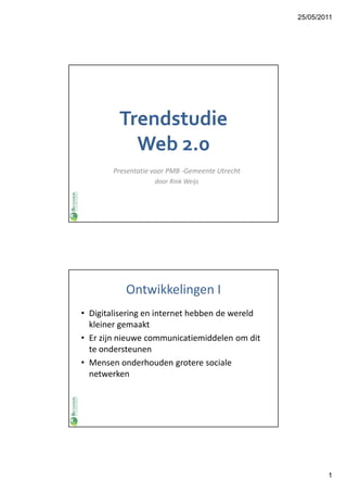 25/05/2011




         Trendstudie
           Web 2.0
        Presentatie voor PMB -Gemeente Utrecht
                    door Rink Weijs




           Ontwikkelingen I
• Digitalisering en internet hebben de wereld
  kleiner gemaakt
• Er zijn nieuwe communicatiemiddelen om dit
  te ondersteunen
• Mensen onderhouden grotere sociale
  netwerken




                                                         1
 