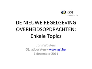 DE NIEUWE REGELGEVING OVERHEIDSOPDRACHTEN: Enkele Topics Joris Wouters GSJ advocaten –  www.gsj.be   1 december 2011 