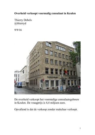 Overheid verkoopt voormalig consulaat in Keulen
Thierry Debels
@thierryd
9/9/16
De overheid verkoopt het voormalige consulaatsgebouw
in Keulen. De vraagprijs is 4,4 miljoen euro.
Opvallend is dat de verkoop zonder makelaar verloopt.
1
 