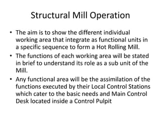 Structural Mill Operation
• The aim is to show the different individual
working area that integrate as functional units in
a specific sequence to form a Hot Rolling Mill.
• The functions of each working area will be stated
in brief to understand its role as a sub unit of the
Mill.
• Any functional area will be the assimilation of the
functions executed by their Local Control Stations
which cater to the basic needs and Main Control
Desk located inside a Control Pulpit
 