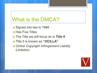 What is the DMCA?
 Signed into law in 1998
 Has Five Titles
 The Title we will focus on is Title II
 Title II is known...