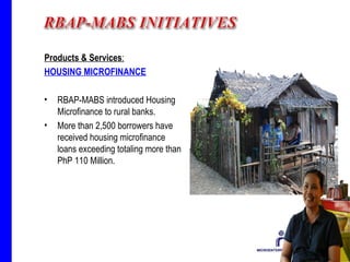Products & Services : HOUSING MICROFINANCE RBAP-MABS introduced Housing Microfinance to rural banks.  More than 2,500 borrowers have received housing microfinance loans exceeding totaling more than PhP 110 Million.  