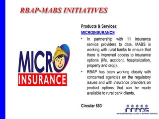 Products & Services : MICROINSURANCE In partnership with 11 insurance service providers to date, MABS is working with rural banks to ensure that there is improved access to insurance options (life, accident, hospitalization, property and crop).  RBAP has been working closely with concerned agencies on the regulatory issues and with insurance providers on product options that can be made available to rural bank clients.  Circular 683  