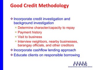 Good Credit Methodology Incorporate credit investigation and background investigation  Determine character/capacity to repay Payment history Visit to business Interview neighbors, nearby businesses, barangay officials, and other creditors Incorporate cashflow lending approach Educate clients on responsible borrowing 