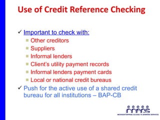 Use of Credit Reference Checking Important to check with: Other creditors  Suppliers Informal lenders  Client’s utility payment records  Informal lenders payment cards Local or national credit bureaus Push for the active use of a shared credit bureau for all institutions – BAP-CB  