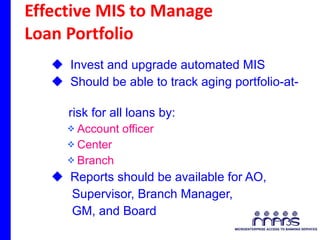 Effective MIS to Manage  Loan Portfolio Invest and upgrade automated MIS Should be able to track aging portfolio-at-  risk for all loans by: Account officer Center Branch Reports should be available for AO,  Supervisor, Branch Manager, GM, and Board 