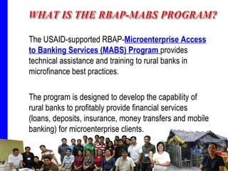 The USAID-supported RBAP- Microenterprise Access to Banking Services (MABS)   Program   provides technical assistance and training to rural banks in microfinance best practices. The program is designed to develop the capability of rural banks to profitably provide financial services (loans, deposits, insurance, money transfers and mobile banking) for microenterprise clients. 