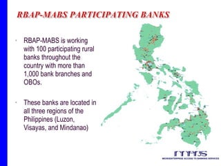 RBAP-MABS is working with 100 participating rural banks throughout the country with more than 1,000 bank branches and OBOs. These banks are located in all three regions of the Philippines (Luzon, Visayas, and Mindanao)  