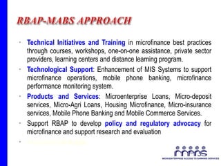 Technical Initiatives and Training  in microfinance best practices through courses, workshops, one-on-one assistance, private sector providers, learning centers and distance learning program. Technological Support : Enhancement of MIS Systems to support microfinance operations, mobile phone banking, microfinance performance monitoring system. Products and Services : Microenterprise Loans, Micro-deposit services, Micro-Agri Loans, Housing Microfinance, Micro-insurance services, Mobile Phone Banking and Mobile Commerce Services. Support RBAP to develop  policy and regulatory advocacy  for microfinance and support research and evaluation International  linkages . 