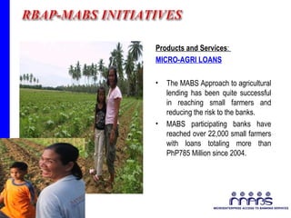 Products and Services :  MICRO-AGRI LOANS The MABS Approach to agricultural lending has been quite successful in reaching small farmers and reducing the risk to the banks.  MABS participating banks have reached over 22,000 small farmers with loans totaling more than PhP785 Million since 2004. 