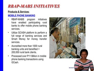 Products & Services : MOBILE PHONE BANKING RBAP-MABS program initiatives have enabled participating rural banks to offer mobile phone banking services. Utilize GCASH platform to perform a full range of banking services and Smart Money for money transfer services. Accredited more than 1000 rural banking units and benefited > 200,000 rural bank clients. Processed over P11 Billion in mobile phone banking transactions using GCash. 