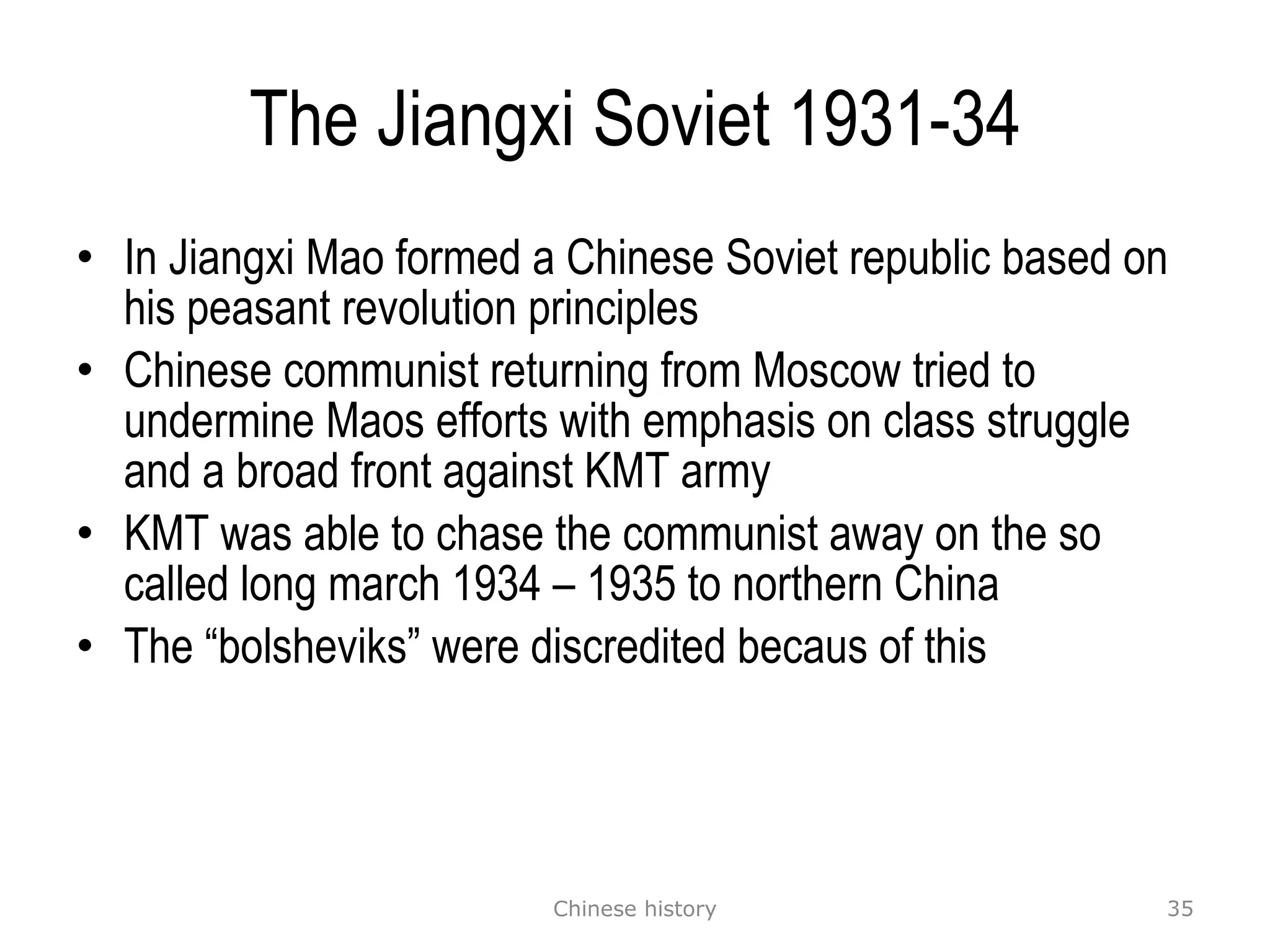 The Jiangxi Soviet 1931-34 In Jiangxi Mao formed a Chinese Soviet republic based on his peasant revolution principles Chinese communist returning from Moscow tried to undermine Maos efforts with emphasis on class struggle and a broad front against KMT army KMT was able to chase the communist away on the so called long march 1934 – 1935 to northern China The “bolsheviks” were discredited becaus of this Chinese history 