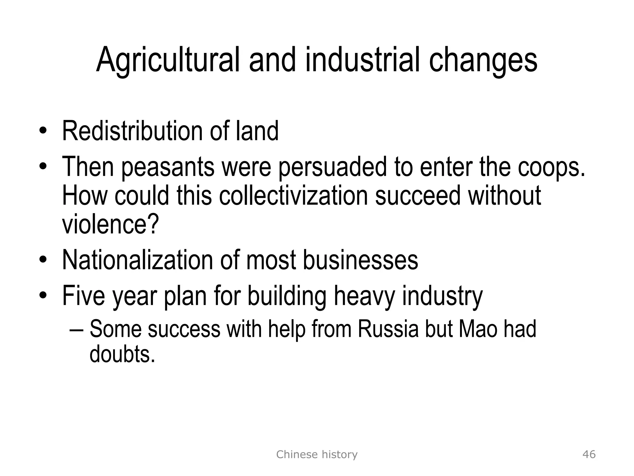 Agricultural and industrial changes Redistribution of land Then peasants were persuaded to enter the coops. How could this collectivization succeed without violence? Nationalization of most businesses Five year plan for building heavy industry Some success with help from Russia but Mao had doubts. Chinese history 