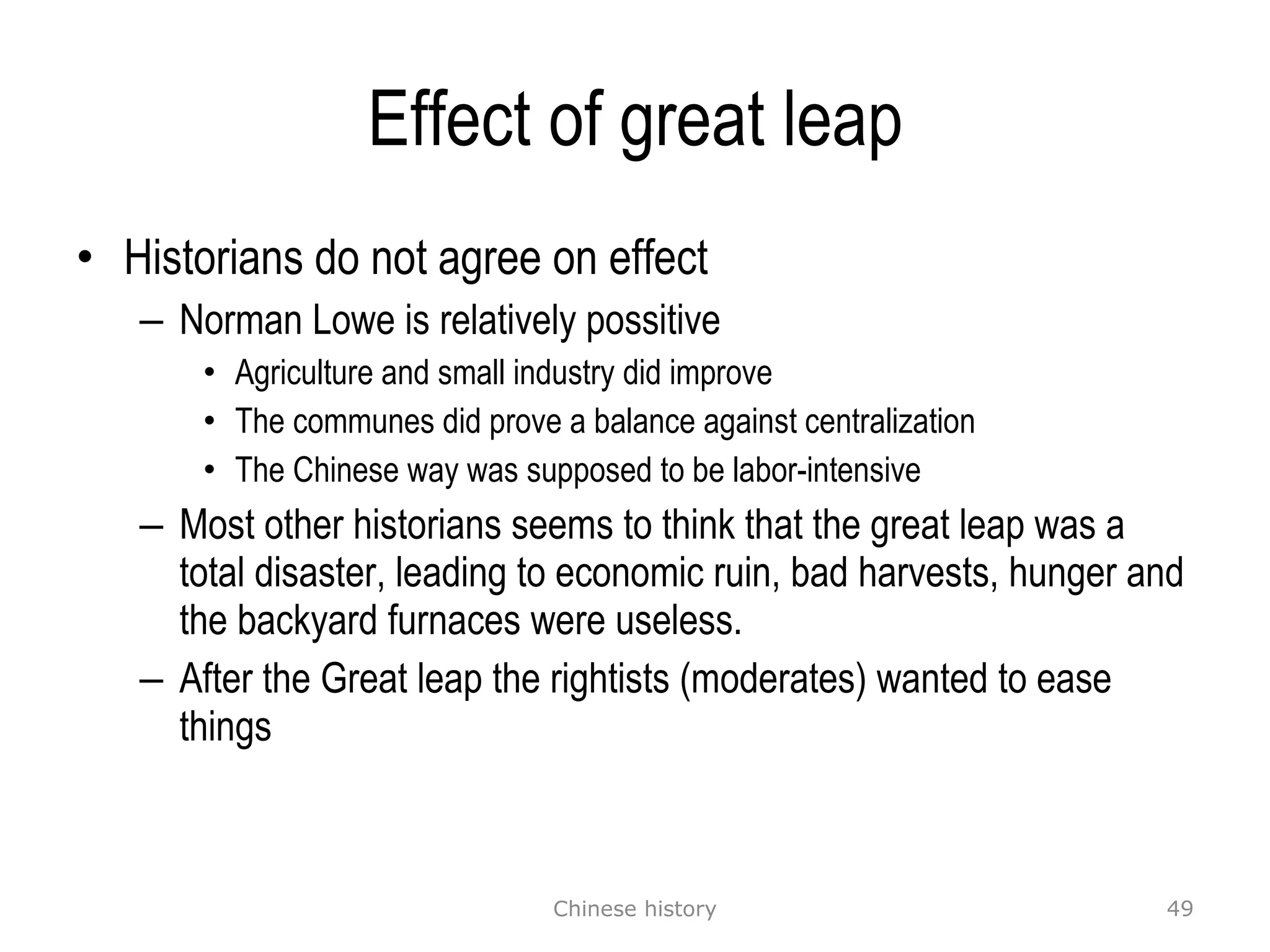 Effect of great leap Historians do not agree on effect Norman Lowe is relatively possitive Agriculture and small industry did improve The communes did prove a balance against centralization The Chinese way was supposed to be labor-intensive Most other historians seems to think that the great leap was a total disaster, leading to economic ruin, bad harvests, hunger and the backyard furnaces were useless. After the Great leap the rightists (moderates) wanted to ease things Chinese history 