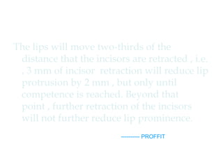 The lips will move two-thirds of the 
distance that the incisors are retracted , i.e. 
, 3 mm of incisor retraction will reduce lip 
protrusion by 2 mm , but only until 
competence is reached. Beyond that 
point , further retraction of the incisors 
will not further reduce lip prominence. 
---------- PROFFIT 
 