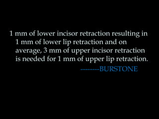 1 mm of lower incisor retraction resulting in 
1 mm of lower lip retraction and on 
average, 3 mm of upper incisor retraction 
is needed for 1 mm of upper lip retraction. 
--------BURSTONE 
 