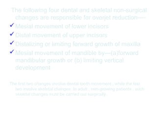 The following four dental and skeletal non-surgical 
changes are responsible for overjet reduction---- 
Mesial movement of lower incisors 
Distal movement of upper incisors 
Distalizing or limiting forward growth of maxilla 
Mesial movement of mandible by---(a)forward 
mandibular growth or (b) limiting vertical 
development 
The first two changes involve dental tooth movement , while the last 
two involve skeletal changes. In adult , non-growing patients , such 
skeletal changes must be carried out surgically. 
 