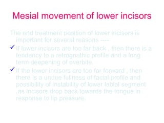 Mesial movement of lower incisors 
The end treatment position of lower incisors is 
important for several reasons ---- 
If lower incisors are too far back , then there is a 
tendency to a retrognathic profile and a long 
term deepening of overbite. 
If the lower incisors are too far forward , then 
there is a undue fullness of facial profile and 
possibility of instability of lower labial segment 
,as incisors drop back towards the tongue in 
response to lip pressure. 
 
