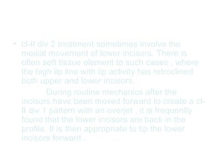 • cl-II div 2 treatment sometimes involve the 
mesial movement of lower incisors. There is 
often soft tissue element to such cases , where 
the high lip line with lip activity has retroclined 
both upper and lower incisors. 
During routine mechanics after the 
incisors have been moved forward to create a cl- 
II div 1 pattern with an overjet , it is frequently 
found that the lower incisors are back in the 
profile. It is then appropriate to tip the lower 
incisors forward . 
 