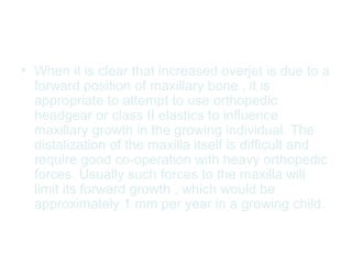 • When it is clear that increased overjet is due to a 
forward position of maxillary bone , it is 
appropriate to attempt to use orthopedic 
headgear or class II elastics to influence 
maxillary growth in the growing individual. The 
distalization of the maxilla itself is difficult and 
require good co-operation with heavy orthopedic 
forces. Usually such forces to the maxilla will 
limit its forward growth , which would be 
approximately 1 mm per year in a growing child. 
 