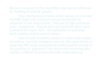 • Mesial movement of the mandible also can be achieved 
by limiting of vertical growth. 
Any mechanical process which reduce or maintain 
the MM angle will producee mesial movement of 
pogonion in the facial profile. The use of high pull head 
gear , palatal bar , lingual arch and post bite plate favor 
control of this type. Also , the extraction of premolar 
teeth makes vertical control easier. 
Use of inter-maxillary elastics in high angle cases, 
as well as, cervical headgear and ant. Bite plate tends to 
open the MM angle and produce unfavourable change in 
the position of pogonion. Non-extraction treatment also 
makes it difficult to prevent the MM angle opening. 
 