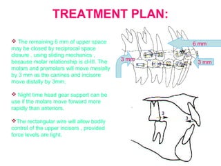 TREATMENT PLAN: 
 The remaining 6 mm of upper space 
may be closed by reciprocal space 
closure , using sliding mechanics , 
because molar relationship is cl-III. The 
molars and premolars will move mesially 
by 3 mm as the canines and incisore 
move distally by 3mm. 
 Night time head gear support can be 
use if the molars move forward more 
rapidly than anteriors. 
The rectangular wire will allow bodily 
control of the upper incisors , provided 
force levels are light. 
6 mm 
3 mm 3 mm 
 