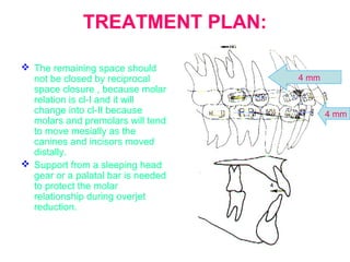 TREATMENT PLAN: 
 The remaining space should 
not be closed by reciprocal 
space closure , because molar 
relation is cl-I and it will 
change into cl-II because 
molars and premolars will tend 
to move mesially as the 
canines and incisors moved 
distally. 
 Support from a sleeping head 
gear or a palatal bar is needed 
to protect the molar 
relationship during overjet 
reduction. 
4 mm 
4 mm 
 