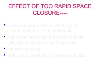 EFFECT OF TOO RAPID SPACE 
CLOSURE---- 
 Reduced torque control when space 
closure more than 1.5 mm/month 
 Rapid mesial movement of upper molar 
followed by palatal cusp hang down. 
 Lateral open bite 
 Soft tissue hyperplasia at extraction site. 
 