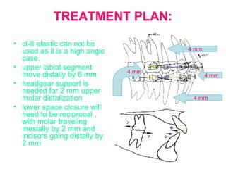 TREATMENT PLAN: 
• cl-II elastic can not be 
used as it is a high angle 
case. 
• upper labial segment 
move distally by 6 mm 
• headgear support is 
needed for 2 mm upper 
molar distalization 
• lower space closure will 
need to be reciprocal , 
with molar traveling 
mesially by 2 mm and 
incisors going distally by 
2 mm 
4 mm 
4 mm 
4 mm 
4 mm 
 