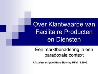 Over Klantwaarde van
Facilitaire Producten
    en Diensten
 Een marktbenadering in een
     paradoxale context
Afstudeer scriptie Klaas Eldering MFM 12 2006
 