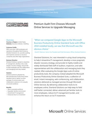 Microsoft Online Services
                                             Customer Solution Case Study




                                             Premium Audit Firm Chooses Microsoft
                                             Online Services to Upgrade Messaging




Overview
Country or Region: United States
Industry: Insurance industry Auditing        Business Productivity Online Standard Suite with Office
                                             2010 installed locally, we saw that Microsoft was the
Customer Profile
With more than 1,000 employees and
operations throughout North America,
                                             David R. Robinson, Senior Vice President and Chief Information Officer, Overland Solutions
Overland Solutions, Inc. provides auditing
and inspection services to insurance
companies and other large organizations.
                                             Overland Solutions, Inc. was interested in using cloud computing
Business Situation                           to help it streamline IT management; develop a more pragmatic
Overland Solutions wanted to streamline
IT management, develop a less costly
                                             disaster-‐recovery strategy; and provide its highly mobile and
disaster-‐recovery strategy, and provide     widely distributed field staff of auditors, inspectors, and sales
its field employees with the collaboration
and messaging tools they needed.
                                             representatives with the collaboration and messaging tools they
                                             needed. After evaluating the Google Apps suite of online
Solution
Overland Solutions adopted the
                                             productivity tools, the company instead adopted the Microsoft
Microsoft Business Productivity Online       Business Productivity Online Standard Suite, a collection of
Standard Suite to deliver an entire
package of communication and
                                             email, instant messaging, web-‐conferencing, and collaboration
collaboration solutions to its uniquely      solutions delivered as managed services through Microsoft
structured workforce.
                                             Online Services. By delivering collaboration tools to its
Benefits                                     employees online, Overland Solutions can help keep its field
  More connected workforce
  Expanded, familiar environment
                                             staff better connected, deliver advanced yet familiar tools to
  Streamlined IT management                  more employees, reduce its IT management burden, and
  Enhanced return on investment
                                             enhance the return on its IT investment.
 
