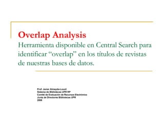 Overlap Analysis Herramienta disponible en Central Search para identificar “overlap” en los títulos de revistas de nuestras bases de datos. Prof. Javier Almeyda-Loucil Sistema de Bibliotecas UPR RP Comité de Evaluación de Recursos Electrónico Junta de Directores Bibliotecas UPR 2008 
