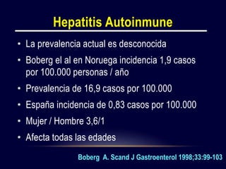 Hepatitis Autoinmune
• La prevalencia actual es desconocida
• Boberg el al en Noruega incidencia 1,9 casos
por 100.000 personas / año
• Prevalencia de 16,9 casos por 100.000
• España incidencia de 0,83 casos por 100.000
• Mujer / Hombre 3,6/1
• Afecta todas las edades
Boberg A. Scand J Gastroenterol 1998;33:99-103
 