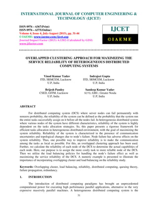 International Journal of Computer Engineering and Technology (IJCET), ISSN 0976-6367(Print),
ISSN 0976 – 6375(Online) Volume 4, Issue 4, July-August (2013), © IAEME
31
OVERLAPPED CLUSTERING APPROACH FOR MAXIMIZING THE
SERVICE RELIABILITY OF HETEROGENEOUS DISTRIBUTED
COMPUTING SYSTEMS
Vinod Kumar Yadav Indrajeet Gupta
ITD, SRMCEM, Lucknow ITD, SRMCEM, Lucknow
U.P, India U.P, India
Brijesh Pandey Sandeep Kumar Yadav
CSED, GITM, Lucknow SCTD, GBU, Greater Noida
U.P, India U.P, India
ABSTRACT
For distributed computing system (DCS) where server nodes can fail permanently with
nonzero probability, the reliability of the system can be defined as the probability that the system run
the entire tasks successfully assign on it before all the nodes fail. In heterogeneous distributed system
where various nodes of the system have different characteristics, reliability of the system is highly
dependent on the tasks allocation strategies. So, this paper presents a rigorous framework for
efficient tasks allocation in heterogeneous distributed environment, with the goal of maximizing the
system reliability. Reliability of the system is characterized in the presence of communication
uncertainties and topological changes due to node’s failure. Node failure has adverse effects on the
system reliability. Thus, one possible way to improve reliability is to make the communication
among the tasks as local as possible. For this, an overlapped clustering approach has been used.
Further, we calculate the reliability of each node of the DCS to determine the actual capabilities of
each node. Here, our purpose is to assign the more costly task to more reliable node of the DCS.
Then we utilize the load balancing policies for handling the node’s failure effect as well as
maximizing the service reliability of the DCS. A numeric example is presented to illustrate the
importance of incorporating overlapping cluster and load balancing on the reliability study.
Keywords: Overlapping cluster, load balancing, reliability, distributed computing, queuing theory,
failure propagation, redundancy.
1. INTRODUCTION
The introduction of distributed computing paradigms has brought an unprecedented
computational power for executing high performance parallel applications, alternative to the very
expensive massively parallel machines. A heterogeneous distributed computing system is the
INTERNATIONAL JOURNAL OF COMPUTER ENGINEERING &
TECHNOLOGY (IJCET)
ISSN 0976 – 6367(Print)
ISSN 0976 – 6375(Online)
Volume 4, Issue 4, July-August (2013), pp. 31-44
© IAEME: www.iaeme.com/ijcet.asp
Journal Impact Factor (2013): 6.1302 (Calculated by GISI)
www.jifactor.com
IJCET
© I A E M E
 
