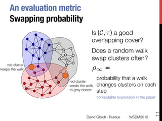 An evaluation metric"
      Swapping probability
                                     Is (C, ⌧ ) a good
                                     overlapping cover?
                                     Does a random walk
                                     swap clusters often?
    red cluster "
keeps the walk
                      ⇢
                                     
 1      =
                                         probability that a walk
                      red cluster "
                      sends the walk     changes clusters on each
                      to gray cluster
   step
                                         computable expression in the paper




                                                                          11
                                 David Gleich · Purdue
     WSDM2012
 