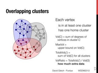 Overlapping clusters
                           Each vertex 
                              is in at least one cluster
                              has one home cluster
                              

                           Vol(C) = sum of degrees of
                            vertices in cluster C
                           MaxVol = "
                            upper bound on Vol(C) 
                           TotalVol(C) = "
                                    C
                             sum of Vol(C) for all clusters
                           VolRatio = TotalVol(C) / Vol(G)"
                                               C
                             how much extra data!




                                                               12
                        David Gleich · Purdue
   WSDM2012
 