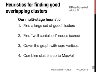 Heuristics for ﬁnding good "                        N P-hard for optimal
overlapping clusters
                               solution L



      Our multi-stage heuristic!
      1.  Find a large set of good clusters
          Use personalized PageRank clusters
      2.  Find “well contained” nodes (cores)
          Compute expected “leavetime” 
      3.  Cover the graph with core vertices
          Approximately solve a min set-cover problem
      4.  Combine clusters up to MaxVol
          The swapping probability is sub-modular
      




                                                                           15
                                 David Gleich · Purdue
    WSDM2012
 