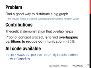 Problem 
Find a good way to distribute a big graph 
    for solving things like linear systems and simulating random walks

Contributions
Theoretical demonstration that overlap helps
Proof of concept procedure to ﬁnd overlapping
partitions to reduce communication (~20%)

All code available
http://www.cs.purdue.edu/~dgleich/codes/
  overlapping





                                                                              2
                                         David Gleich · Purdue
   WSDM2012
 