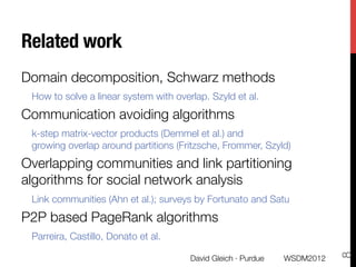 Related work
Domain decomposition, Schwarz methods
 How to solve a linear system with overlap. Szyld et al.
Communication avoiding algorithms
 k-step matrix-vector products (Demmel et al.) and "
 growing overlap around partitions (Fritzsche, Frommer, Szyld)
Overlapping communities and link partitioning
algorithms for social network analysis
 Link communities (Ahn et al.); surveys by Fortunato and Satu
P2P based PageRank algorithms
 Parreira, Castillo, Donato et al. 




                                                                            8
                                       David Gleich · Purdue
   WSDM2012
 
