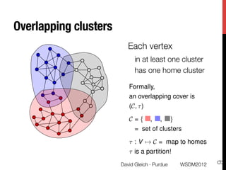 Overlapping clusters
                           Each vertex 
                              in at least one cluster
                              has one home cluster
                           
Formally,
                           an overlapping cover is
                           (C, ⌧ )

                           C={       ,   ,       }
                              = set of clusters

                           ⌧ : V 7! C = map to homes
                           ⌧ is a partition!




                                                                 9
                        David Gleich · Purdue
       WSDM2012
 
