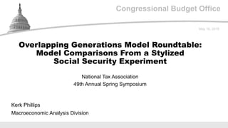 Congressional Budget Office
National Tax Association
49th Annual Spring Symposium
May 16, 2019
Kerk Phillips
Macroeconomic Analysis Division
Overlapping Generations Model Roundtable:
Model Comparisons From a Stylized
Social Security Experiment
 