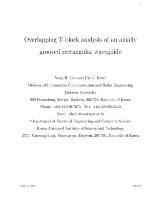 1
Overlapping T-block analysis of an axially
grooved rectangular waveguide
Yong H. Cho and Hyo J. Eom
Division of Information Communication and Radio Engineering
Mokwon University
800 Doan-dong, Seo-gu, Daejeon, 302-729, Republic of Korea
Phone: +82-42-829-7675 Fax: +82-42-825-5449
Email: yhcho@mokwon.ac.kr
Department of Electrical Engineering and Computer Science
Korea Advanced Institute of Science and Technology
373-1 Guseong-dong, Yuseong-gu, Daejeon, 305-701, Republic of Korea
August 13, 2003 DRAFT
 