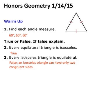 Warm Up
1. Find each angle measure.
True or False. If false explain.
2. Every equilateral triangle is isosceles.
3. Every isosceles triangle is equilateral.
60°; 60°; 60°
True
False; an isosceles triangle can have only two
congruent sides.
Honors Geometry 1/14/15
 