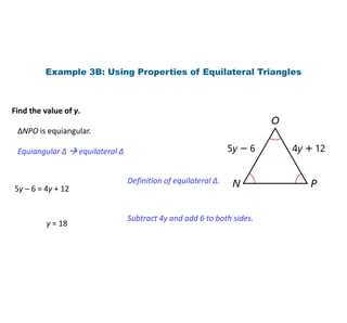Example 3B: Using Properties of Equilateral Triangles
Find the value of y.
∆NPO is equiangular.
Equiangular ∆  equilateral ∆
5y – 6 = 4y + 12
Definition of equilateral ∆.
y = 18
Subtract 4y and add 6 to both sides.
 