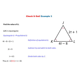 Check It Out! Example 3
Find the value of JL.
∆JKL is equiangular.
Equiangular ∆  equilateral ∆
4t – 8 = 2t + 1
Definition of equilateral ∆.
2t = 9
Subtract 4y and add 6 to both sides.
t = 4.5 Divide both sides by 2.
Thus JL = 2(4.5) + 1 = 10.
 