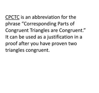 CPCTC is an abbreviation for the
phrase “Corresponding Parts of
Congruent Triangles are Congruent.”
It can be used as a justification in a
proof after you have proven two
triangles congruent.
 
