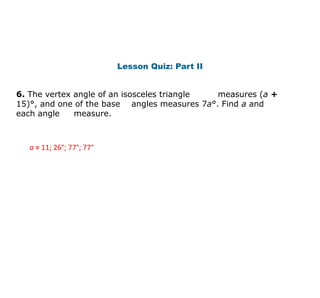 Lesson Quiz: Part II
6. The vertex angle of an isosceles triangle measures (a +
15)°, and one of the base angles measures 7a°. Find a and
each angle measure.
a = 11; 26°; 77°; 77°
 