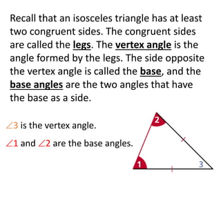 Recall that an isosceles triangle has at least
two congruent sides. The congruent sides
are called the legs. The vertex angle is the
angle formed by the legs. The side opposite
the vertex angle is called the base, and the
base angles are the two angles that have
the base as a side.
3 is the vertex angle.
1 and 2 are the base angles.
 