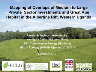 Research findings presented by:
Kyongera Denis (Makerere Univ.)
BSc Conservation Biology (Honours)
MSc in Zoology (Wildlife Option): 2013-2015
September 2015
Mapping of Overlaps of Medium to Large
Private Sector Investments and Great Ape
Habitat in the Albertine Rift, Western Uganda
 