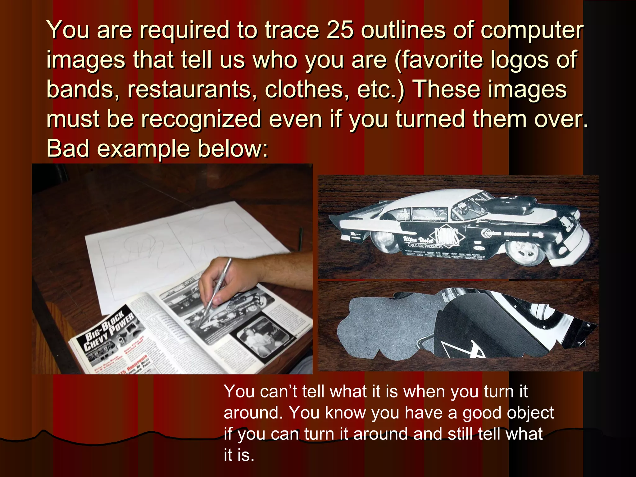 You are required to trace 25 outlines of computerYou are required to trace 25 outlines of computer
images that tell us who you are (favorite logos ofimages that tell us who you are (favorite logos of
bands, restaurants, clothes, etc.) These imagesbands, restaurants, clothes, etc.) These images
must be recognized even if you turned them over.must be recognized even if you turned them over.
Bad example below:Bad example below:
You can’t tell what it is when you turn it
around. You know you have a good object
if you can turn it around and still tell what
it is.
 